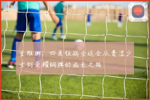 金维娜：四度征战全运会从青涩少女到荣耀铜牌的成长之路