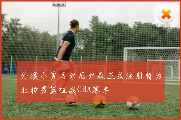 外援小贾马尔尼尔森正式注册将为北控男篮征战CBA赛季