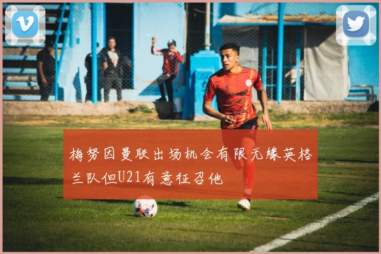 梅努因曼联出场机会有限无缘英格兰队但U21有意征召他