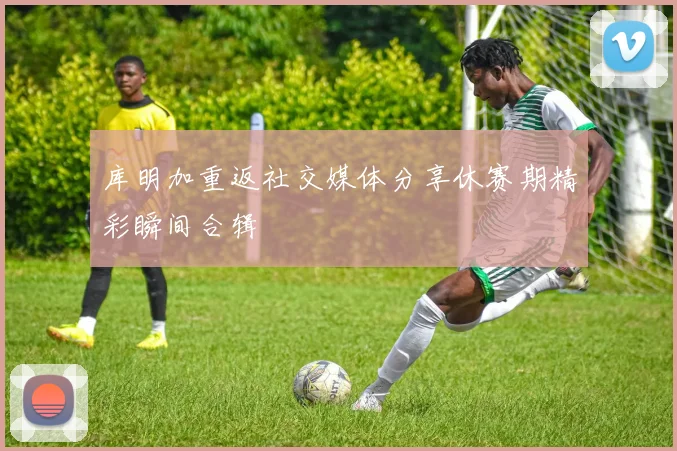 库明加重返社交媒体分享休赛期精彩瞬间合辑