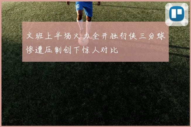 文班上半场火力全开独行侠三分球惨遭压制创下惊人对比