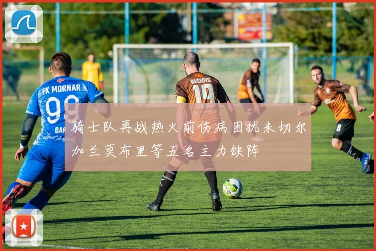 骑士队再战热火前伤病困扰米切尔加兰莫布里等五名主力缺阵