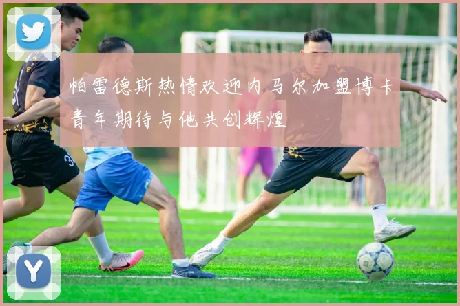 帕雷德斯热情欢迎内马尔加盟博卡青年期待与他共创辉煌