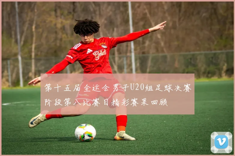 第十五届全运会男子U20组足球决赛阶段第八比赛日精彩赛果回顾