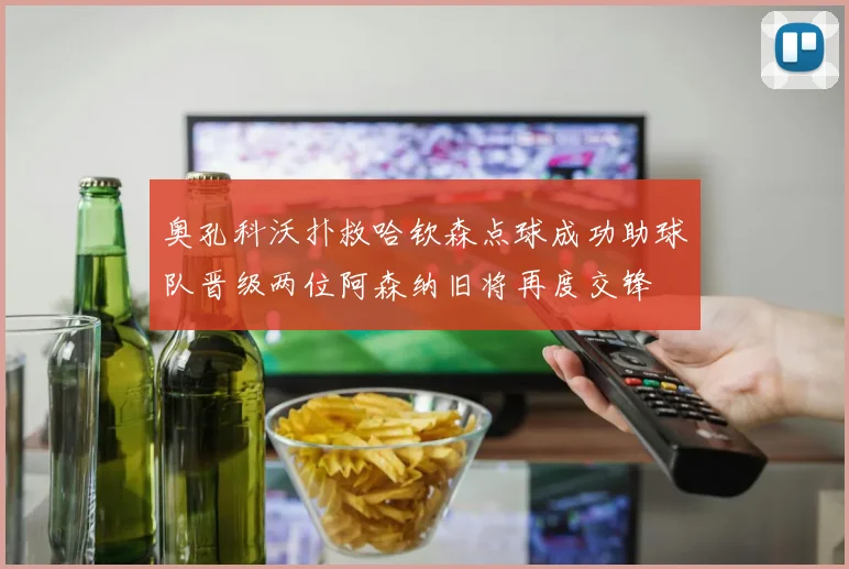 奥孔科沃扑救哈钦森点球成功助球队晋级两位阿森纳旧将再度交锋