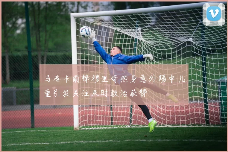 马洛卡前锋穆里奇热身意外踢中儿童引发关注及时救治获赞