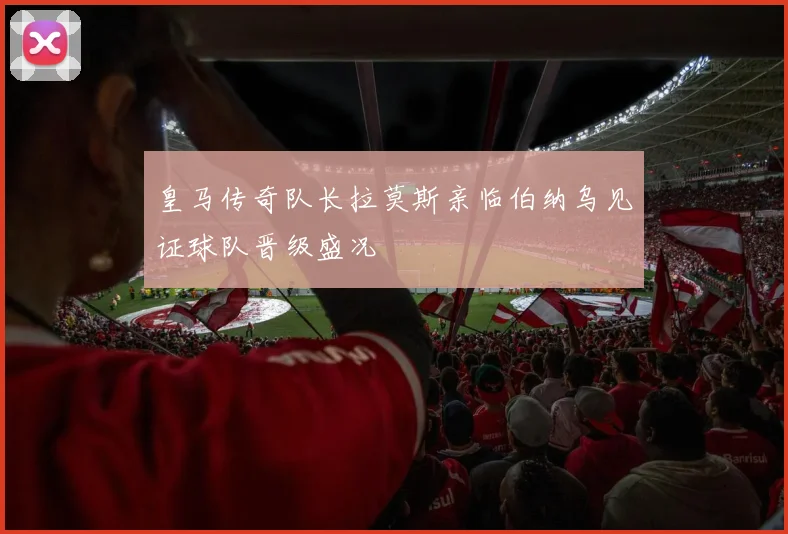 皇马传奇队长拉莫斯亲临伯纳乌见证球队晋级盛况