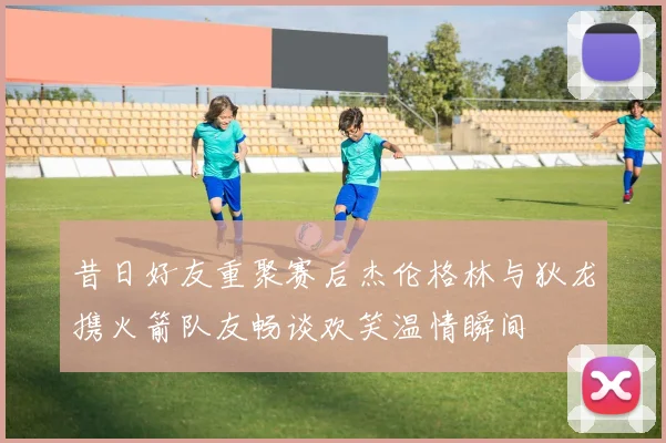 昔日好友重聚赛后杰伦格林与狄龙携火箭队友畅谈欢笑温情瞬间