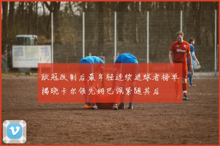 欧冠改制后最年轻连续进球者榜单揭晓卡尔领先姆巴佩紧随其后