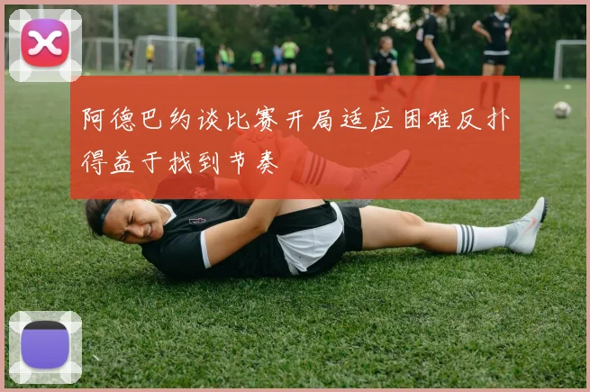 阿德巴约谈比赛开局适应困难反扑得益于找到节奏