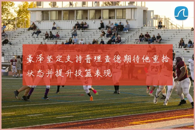 豪泽坚定支持普理查德期待他重拾状态并提升投篮表现