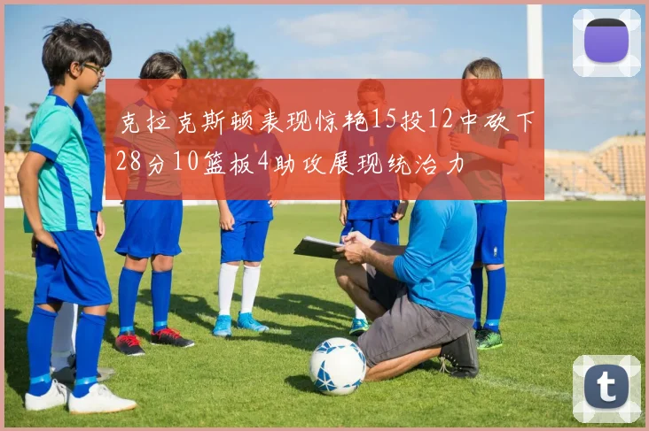 克拉克斯顿表现惊艳15投12中砍下28分10篮板4助攻展现统治力