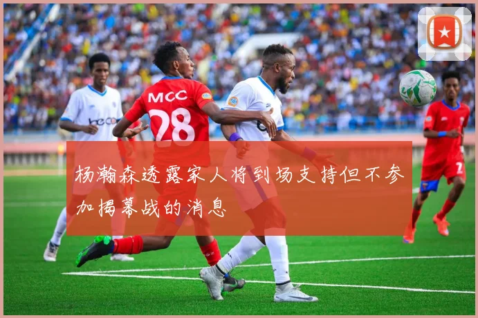 杨瀚森透露家人将到场支持但不参加揭幕战的消息