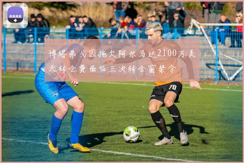 博塔弗戈因拖欠阿尔马达2100万美元转会费面临三次转会窗禁令