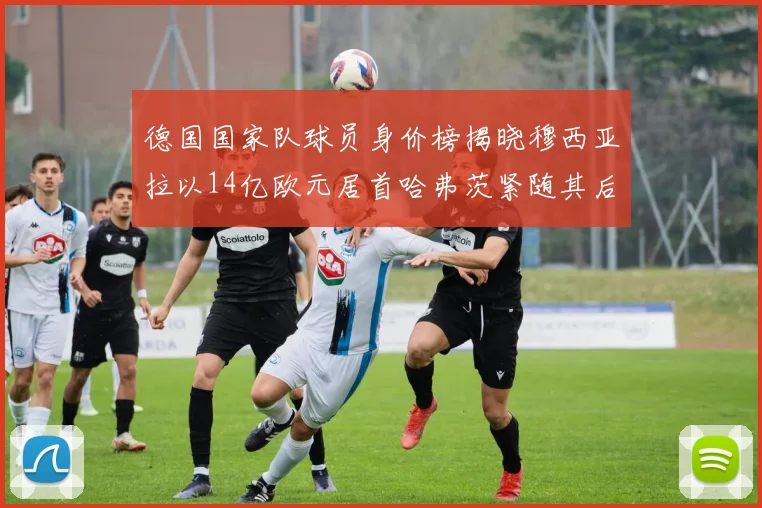 德国国家队球员身价榜揭晓穆西亚拉以14亿欧元居首哈弗茨紧随其后