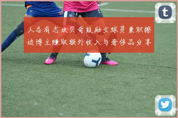 人各有志坎贝奇鼓励女球员兼职擦边博主赚取额外收入与奢侈品分享